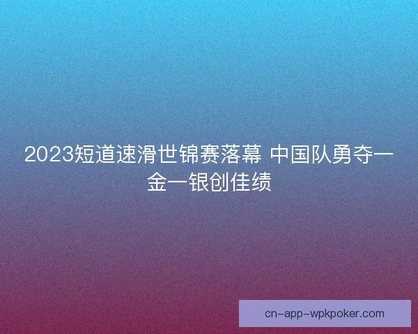 2023短道速滑世锦赛落幕 中国队勇夺一金一银创佳绩