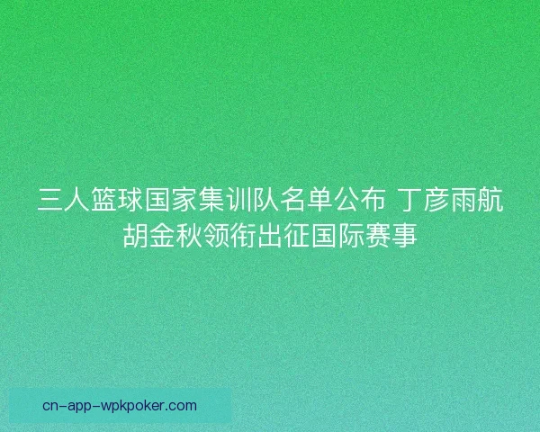 三人篮球国家集训队名单公布 丁彦雨航胡金秋领衔出征国际赛事