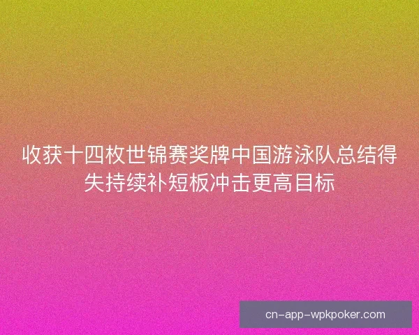 收获十四枚世锦赛奖牌中国游泳队总结得失持续补短板冲击更高目标