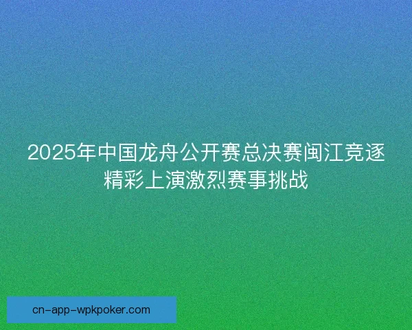 2025年中国龙舟公开赛总决赛闽江竞逐精彩上演激烈赛事挑战